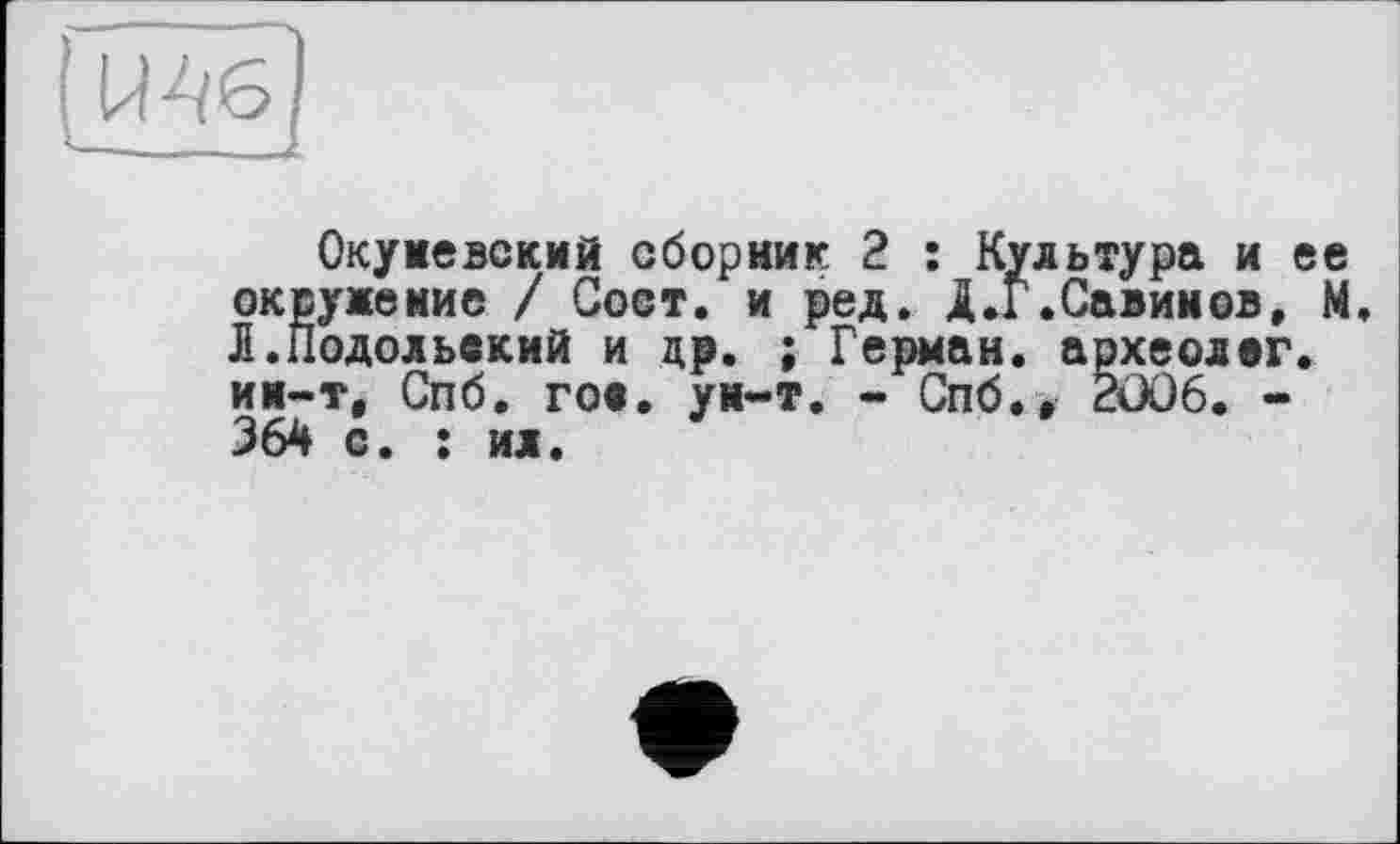 ﻿Мб
—	... і
Окуневский сборник 2 : Культура и ее окружение / Сост. и ред. Д.Г.Савинов, М. Л.Подольский и др. ; Герман, археолог, ии-т, Спб. го«, ун-т. - Спб., 2006. -364 с. : ил.